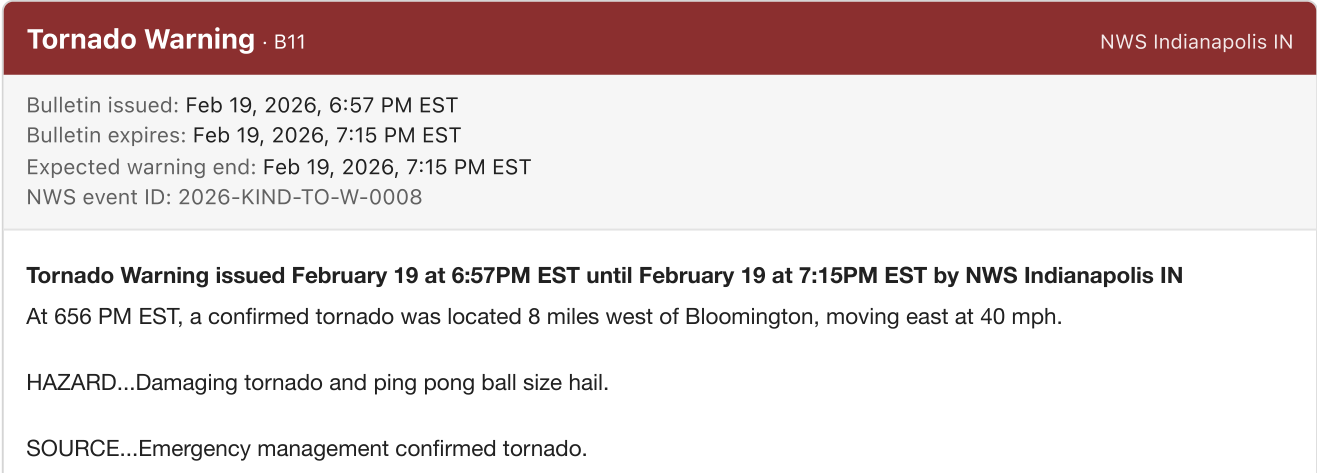 Bloomington warning B11 issued February 19 at 6:57 PM EST describes a confirmed tornado at 6:56 PM, 8 miles west of Bloomington, confirmed by emergency management.